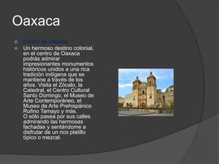 Oaxaca
 Centro de Oaxaca
 Un hermoso destino colonial,
en el centro de Oaxaca
podrás admirar
impresionantes monumentos
históricos unidos a una rica
tradición indígena que se
mantiene a través de los
años. Visita el Zócalo, la
Catedral, el Centro Cultural
Santo Domingo, el Museo de
Arte Contemporáneo, el
Museo de Arte Prehispánico
Rufino Tamayo y más.
O sólo pasea por sus calles
admirando las hermosas
fachadas y sentándome a
disfrutar de un rico platillo
típico o mezcal.
 