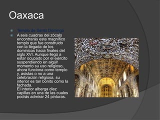 Oaxaca
 Templo de Santo Domingo
 A seis cuadras del zócalo
encontrarás este magnífico
templo que fue construido
con la llegada de los
dominicos hacia finales del
siglo XVI. Aunque llegó a
estar ocupado por el ejército
suspendiendo en algún
momento su uso religioso,
ahora funciona como templo
y, asistas o no a una
celebración religiosa, su
interior es tan bonito como la
fachada.
El interior alberga diez
capillas en una de las cuales
podrás admirar 24 pinturas.
 
