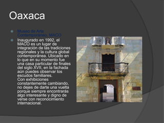 Oaxaca
 Museo de Arte
Contemporáneo, MACO
 Inaugurado en 1992, el
MACO es un lugar de
integración de las tradiciones
regionales y la cultura global
contemporánea. Ubicado en
lo que en su momento fue
una casa particular de finales
del siglo XVII, en la fachada
aún puedes observar los
escudos familiares.
Con exhibiciones
constantemente cambiando,
no dejes de darte una vuelta
porque siempre encontrarás
algo interesante y digno de
verse con reconocimiento
internacional.
 