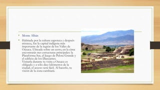 • Monte Albán
• Habitada por la cultura zapoteca y después
mixteca, fue la capital indígena más
importante de la región de los Valles de
Oaxaca. Ubicada sobre un cerro, en la cima
encontrarás tres estructuras principales: la
Plataforma Sur, el Juego de Pelota Grande y
el edificio de los Danzantes.
Visitarla durante tu visita a Oaxaca es
obligado y a sólo diez kilómetros de la
ciudad, el acceso será fácil. Al hacerlo, tu
visión de la zona cambiará.
 