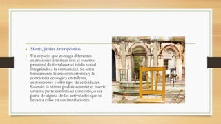 • Matria, Jardín Arterapéutico
• Un espacio que conjuga diferentes
expresiones artísticas con el objetivo
principal de fortalecer el tejido social
integrando a la comunidad. Se unen
básicamente la creación artística y la
conciencia ecológica en talleres,
exposiciones y otro tipo de actividades.
Cuando lo visites podrás admirar el huerto
urbano, parte central del concepto, o ser
parte de alguna de las actividades que se
llevan a cabo en sus instalaciones.
 