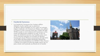 • Catedral de Cuernavaca
• La Catedral de Cuernavaca fue el quinto edificio
dedicado al culto católico que se construyo
en México (Nueva España) en 1537 como un convento
religioso dedicado a la «Asunción de María», este edificio
se conservó como convento hasta que a finales del siglo
XVIII, cuando se creó la diócesis de Cuernavaca y al no
existir una iglesia para establecer su sede, se elevó al
rango de catedral al convento. La Catedral, como otros
11 ex conventos ubicados en el Estado de Morelos,
forman parte de los Primeros monasterios del siglo XVI
en las faldas del Popocatépetl declarados Patrimonio
Cultural de la Humanidad por la UNESCO. Patio Trasero
y Librería. En la parte de atrás del templo mayor, hay un
patio, donde está localizada una librería de la Catedral
 