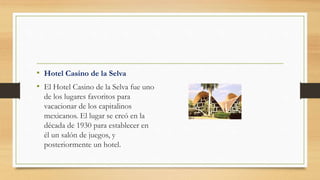 • Hotel Casino de la Selva
• El Hotel Casino de la Selva fue uno
de los lugares favoritos para
vacacionar de los capitalinos
mexicanos. El lugar se creó en la
década de 1930 para establecer en
él un salón de juegos, y
posteriormente un hotel.
 