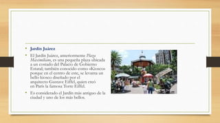 • Jardín Juárez
• El Jardín Juárez, anteriormente Plaza
Maximiliano, es una pequeña plaza ubicada
a un costado del Palacio de Gobierno
Estatal; también conocido como «Kiosco»
porque en el centro de este, se levanta un
bello kiosco diseñado por el
arquitecto Gustave Eiffel, quien creó
en París la famosa Torre Eiffel.
• Es considerado el Jardín más antiguo de la
ciudad y uno de los más bellos.
 