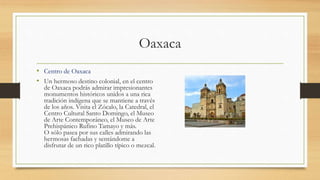 Oaxaca
• Centro de Oaxaca
• Un hermoso destino colonial, en el centro
de Oaxaca podrás admirar impresionantes
monumentos históricos unidos a una rica
tradición indígena que se mantiene a través
de los años. Visita el Zócalo, la Catedral, el
Centro Cultural Santo Domingo, el Museo
de Arte Contemporáneo, el Museo de Arte
Prehispánico Rufino Tamayo y más.
O sólo pasea por sus calles admirando las
hermosas fachadas y sentándome a
disfrutar de un rico platillo típico o mezcal.
 