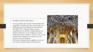 • Templo de Santo Domingo
• A seis cuadras del zócalo encontrarás este
magnífico templo que fue construido con
la llegada de los dominicos hacia finales
del siglo XVI. Aunque llegó a estar
ocupado por el ejército suspendiendo en
algún momento su uso religioso, ahora
funciona como templo y, asistas o no a una
celebración religiosa, su interior es tan
bonito como la fachada.
El interior alberga diez capillas en una de
las cuales podrás admirar 24 pinturas.
 