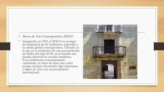 • Museo de Arte Contemporáneo, MACO
• Inaugurado en 1992, el MACO es un lugar
de integración de las tradiciones regionales y
la cultura global contemporánea. Ubicado en
lo que en su momento fue una casa particular
de finales del siglo XVII, en la fachada aún
puedes observar los escudos familiares.
Con exhibiciones constantemente
cambiando, no dejes de darte una vuelta
porque siempre encontrarás algo interesante
y digno de verse con reconocimiento
internacional.
 