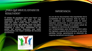 ¿PARA QUÉ SIRVE EL ESTADO DE
RESULTADOS?
El estado de resultados sirve para hacer una
evaluación EXACTA del buen (o mal)
desempeño de tu empresa. Esta evaluación
pasa por saber cuánto dinero inviertes en
relación al dinero que gastas, hacer una mejor
estimación de los flujos de efectivo, identificar
fortalezas y, sobre todo, debilidades en las
partes del proceso financiero que están
consumiendo una mayor cantidad de recursos
económicos.
IMPORTANCIA
es uno de los documentos más importantes de la
contabilidad de toda empresa. Esto se debe a
que establece una relación entre el sector
operativo (producción y comercialización) y el
sector financiero, reflejando el estado actual de
un negocio en términos de rentabilidad.
son fundamentales para llevar un control sobre
los ingresos y gastos de la empresa, lo que evita
pérdidas futuras, garantizando la obtención de
mayores beneficios económicos
 