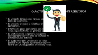CARACTERÍSTICAS DEL ESTADO DE RESULTADOS
• Es un registro de los diversos ingresos, costos y
gastos de una empresa.
• Es un informe preciso de la rentabilidad en términos
operacionales.
• Determina los gastos operacionales para lograr las
metas propuestas frente a las ganancias o utilidades.
• Es una herramienta comparativa, pues permite
establecer comparaciones entre los resultados de
distintos intervalos de tiempo.
• Se puede definir como un historial de las ventas
pasadas de una empresa, a partir del cual se puede
llevar a cabo un presupuesto de producción y ventas.
 