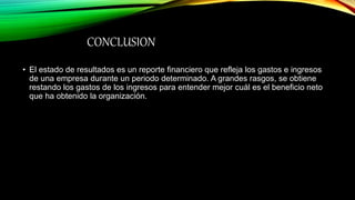 CONCLUSION
• El estado de resultados es un reporte financiero que refleja los gastos e ingresos
de una empresa durante un periodo determinado. A grandes rasgos, se obtiene
restando los gastos de los ingresos para entender mejor cuál es el beneficio neto
que ha obtenido la organización.
 