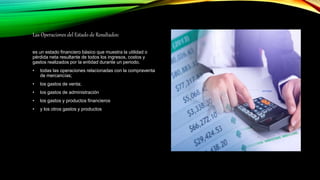 Las Operaciones del Estado de Resultados:
es un estado financiero básico que muestra la utilidad o
pérdida neta resultante de todos los ingresos, costos y
gastos realizados por la entidad durante un periodo.
• todas las operaciones relacionadas con la compraventa
de mercancías;
• los gastos de venta;
• los gastos de administración
• los gastos y productos financieros
• y los otros gastos y productos
 