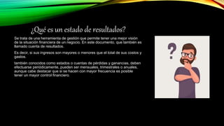 ¿Qué es un estado de resultados?
Se trata de una herramienta de gestión que permite tener una mejor visión
de la situación financiera de un negocio. En este documento, que también es
llamado cuenta de resultados.
Es decir, si sus ingresos son mayores o menores que el total de sus costos y
gastos.
también conocidos como estados o cuentas de pérdidas y ganancias, deben
efectuarse periódicamente, pueden ser mensuales, trimestrales o anuales,
aunque cabe destacar que si se hacen con mayor frecuencia es posible
tener un mayor control financiero.
 