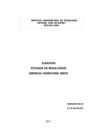 EJERCICIO
ESTADOS DE RESULTADOS
EMPRESA FERRETERÍA BRITO
MARIANO SILVA
C.I. Nº 20.349.383
2017
INSTITUTO UNIVERSITARIO DE TECNOLOGÍA
“ANTONIO JOSÉ DE SUCRE”
NÚCLEO LARA
 