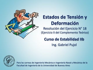 Estados de Tensión y
Deformación
Resolución del Ejercicio N° 18
(Ejercicio X del Complemento Teórico)
Curso de Estabilidad IIb
Ing. Gabriel Pujol
Para las carreas de Ingeniería Mecánica e Ingeniería Naval y Mecánica de la
Facultad de Ingeniería de la Universidad de Buenos Aires
 