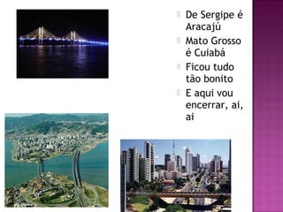 De Sergipe é
Aracajú
Mato Grosso
é Cuiabá
Ficou tudo
tão bonito
E aqui vou
encerrar, ai,
ai