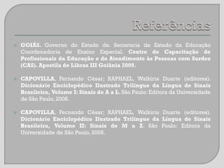 





GOIÁS. Governo do Estado de. Secretaria de Estado da Educação
Coordenadoria de Ensino Especial. Centro de Capacitação de
Profissionais da Educação e de Atendimento às Pessoas com Surdez
(CAS). Apostila de Libras III Goiânia 2009.
CAPOVILLA, Fernando César; RAPHAEL, Walkiria Duarte (editores).
Dicionário Enciclopédico Ilustrado Trilíngue da Língua de Sinais
Brasileira, Volume I: Sinais de A a L. São Paulo: Editora da Universidade
de São Paulo, 2008.
CAPOVILLA, Fernando César; RAPHAEL, Walkiria Duarte (editores).
Dicionário Enciclopédico Ilustrado Trilíngue da Língua de Sinais
Brasileira, Volume II: Sinais de M a Z. São Paulo: Editora da
Universidade de São Paulo, 2008.

 