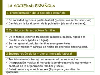 LA SOCIEDAD ESPAÑOLA 
1 Transformación de la sociedad española 
 De sociedad agraria a postindustrial (predominio sector servicios). 
 Cambio en la localización de la población (de rural a urbana). 
2 Cambios en la estructura familiar 
 De la familia extensa tradicional (abuelos, padres, hijos) a la 
familia nuclear (padres e hijos). 
 Se han generalizado las familias monoparentales. 
 Los matrimonios y parejas de hecho de diferente nacionalidad. 
3 Incorporación de la mujer al mercado laboral 
 Tradicionalmente trabajo no remunerado ni reconocido. 
 Incorporación masiva al mercado laboral=desarrollo económico y 
cambios en la organización familiar y social. 
 Salario menor que los hombres (leyes para garantizar la 
igualdad). 
 