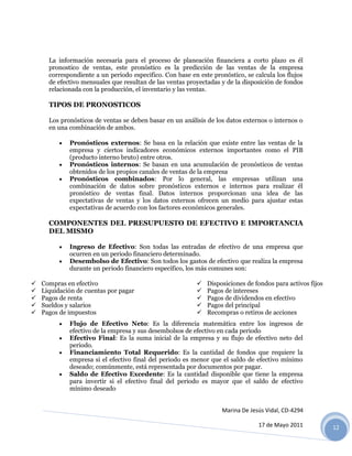 La información necesaria para el proceso de planeación financiera a corto plazo es él
      pronostico de ventas, este pronóstico es la predicción de las ventas de la empresa
      correspondiente a un periodo especifico. Con base en este pronóstico, se calcula los flujos
      de efectivo mensuales que resultan de las ventas proyectadas y de la disposición de fondos
      relacionada con la producción, el inventario y las ventas.

      TIPOS DE PRONOSTICOS

      Los pronósticos de ventas se deben basar en un análisis de los datos externos o internos o
      en una combinación de ambos.

             Pronósticos externos: Se basa en la relación que existe entre las ventas de la
              empresa y ciertos indicadores económicos externos importantes como el PIB
              (producto interno bruto) entre otros.
             Pronósticos internos: Se basan en una acumulación de pronósticos de ventas
              obtenidos de los propios canales de ventas de la empresa
             Pronósticos combinados: Por lo general, las empresas utilizan una
              combinación de datos sobre pronósticos externos e internos para realizar él
              pronóstico de ventas final. Datos internos proporcionan una idea de las
              expectativas de ventas y los datos externos ofrecen un medio para ajustar estas
              expectativas de acuerdo con los factores económicos generales.

      COMPONENTES DEL PRESUPUESTO DE EFECTIVO E IMPORTANCIA
      DEL MISMO

             Ingreso de Efectivo: Son todas las entradas de efectivo de una empresa que
              ocurren en un periodo financiero determinado.
             Desembolso de Efectivo: Son todos los gastos de efectivo que realiza la empresa
              durante un periodo financiero específico, los más comunes son:

   Compras en efectivo                                      Disposiciones de fondos para activos fijos
   Liquidación de cuentas por pagar                         Pagos de intereses
   Pagos de renta                                           Pagos de dividendos en efectivo
   Sueldos y salarios                                       Pagos del principal
   Pagos de impuestos                                       Recompras o retiros de acciones
             Flujo de Efectivo Neto: Es la diferencia matemática entre los ingresos de
              efectivo de la empresa y sus desembolsos de efectivo en cada periodo
             Efectivo Final: Es la suma inicial de la empresa y su flujo de efectivo neto del
              periodo.
             Financiamiento Total Requerido: Es la cantidad de fondos que requiere la
              empresa si el efectivo final del periodo es menor que el saldo de efectivo mínimo
              deseado; comúnmente, está representada por documentos por pagar.
             Saldo de Efectivo Excedente: Es la cantidad disponible que tiene la empresa
              para invertir si el efectivo final del periodo es mayor que el saldo de efectivo
              mínimo deseado


                                                                   Marina De Jesús Vidal, CD-4294

                                                                                 17 de Mayo 2011           12
 