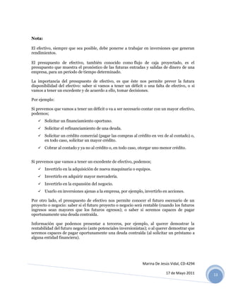 Nota:

El efectivo, siempre que sea posible, debe ponerse a trabajar en inversiones que generan
rendimientos.

El presupuesto de efectivo, también conocido como flujo de caja proyectado, es el
presupuesto que muestra el pronóstico de las futuras entradas y salidas de dinero de una
empresa, para un periodo de tiempo determinado.

La importancia del presupuesto de efectivo, es que éste nos permite prever la futura
disponibilidad del efectivo: saber si vamos a tener un déficit o una falta de efectivo, o si
vamos a tener un excedente y de acuerdo a ello, tomar decisiones.

Por ejemplo:

Si prevemos que vamos a tener un déficit o va a ser necesario contar con un mayor efectivo,
podemos;
    Solicitar un financiamiento oportuno.

    Solicitar el refinanciamiento de una deuda.
    Solicitar un crédito comercial (pagar las compras al crédito en vez de al contado) o,
        en todo caso, solicitar un mayor crédito.
    Cobrar al contado y ya no al crédito o, en todo caso, otorgar uno menor crédito.


Si prevemos que vamos a tener un excedente de efectivo, podemos;
    Invertirlo en la adquisición de nueva maquinaria o equipos.
    Invertirlo en adquirir mayor mercadería.

    Invertirlo en la expansión del negocio.
    Usarlo en inversiones ajenas a la empresa, por ejemplo, invertirlo en acciones.

Por otro lado, el presupuesto de efectivo nos permite conocer el futuro escenario de un
proyecto o negocio: saber si el futuro proyecto o negocio será rentable (cuando los futuros
ingresos sean mayores que los futuros egresos); o saber si seremos capaces de pagar
oportunamente una deuda contraída.

Información que podemos presentar a terceros, por ejemplo, al querer demostrar la
rentabilidad del futuro negocio (ante potenciales inversionistas); o al querer demostrar que
seremos capaces de pagar oportunamente una deuda contraída (al solicitar un préstamo a
alguna entidad financiera).




                                                              Marina De Jesús Vidal, CD-4294

                                                                           17 de Mayo 2011     13
 