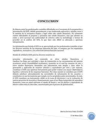 CONCLUSION

Se detecta entre los profesionales contables dificultades en el momento de la preparación y
presentación del EFE, debido generalmente a una inadecuada aplicación y muchas veces a
la omisión de la normativa técnica y legal sobre este estado financiero. No solamente
existen dificultades al preparar y presentar este estado financiero, sino que además no
existe a nivel nacional una uniformidad de criterios sobre la metodología o formas de
proceder en el análisis del EFE, lo que hace más difícil su adecuada y oportuna
interpretación.

La información que brinda el EFE no es aprovechada por los profesionales contables ni por
los diversos usuarios de las empresas bancarias del país, ni tampoco por los organismos
reguladores, normativos y de control del sistema bancario nacional.

Siendo de utilidad el EFE para los diversos usuarios en:

presentar      información      no   contenida     en     otros   estados     financieros  y
clasificar los flujos por actividad o tipos de transacción en las circunstancias del entorno
económico actual (inestabilidad económica), momento en el cual los usuarios de este y
otros estados financieros demandan una información más amplia y clara sobre la
generación y aplicación de recursos (efectivo y equivalente) por área y por sectores,
constituye el EFE una oportuna herramienta para poder evaluar con mayor objetividad la
liquidez o solvencia de las empresas bancarias. Por estas razones se considera que el EFE
debería satisfacer adecuadamente las necesidades de información de los usuarios y
constituirse en una herramienta que cumpla con los propósitos antes mencionados. Es más,
el EFE constituye un instrumento válido en la toma de decisiones y en la evaluación de
nuevos proyectos de inversión y financiamiento, pues al ser flujos temporales de naturaleza
financiera, toma un papel relevante el estado de fuente y uso de efectivo y equivalente de
efectivo sobre todo en estos días, caracterizados por el proceso de globalización.




                                                              Marina De Jesús Vidal, CD-4294

                                                                           17 de Mayo 2011     17
 