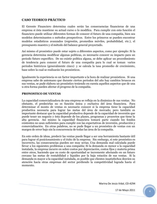 CASO TEORICO PRÁCTICO

El Gerente Financiero determina cuales serán las consecuencias financieras de una
empresa si ésta mantiene su actual curso o lo modifica. Para cumplir con esta función el
financiero puede utilizar diferentes formas de conocer el futuro de una compañía, bien sea
modelos determinantes o métodos prospectivos. Entre los primeros se pueden encontrar
modelos estadísticos avanzados (regresión, promedios móviles, probabilidad, etc.), el
presupuesto maestro y el método del balance general proyectado.

Así mismo el pronóstico puede estar sujeto a diferentes aspectos, como por ejemplo: Si la
gerencia determina modificar algunas políticas, es necesario conocer su impacto para un
periodo futuro específico. De no existir política alguna, se debe aplicar un procedimiento
de tendencia para conocer el futuro de una compañía para lo cual se toman varios
periodos históricos (generalmente cinco) y se calcula la tasa promedio de crecimiento,
base sobre la cual se realizarán los pronósticos.

Igualmente la experiencia es un factor importante a la hora de realizar pronósticos. Si una
empresa sabe de antemano que durante ciertos periodos del año hay cambios bruscos en
sus ventas, se pude elabora un pronóstico teniendo en cuenta aquellos aspectos que de una
u otra forma pueden afectar el progreso de la compañía.

PRONOSTICO DE VENTAS

La capacidad comercializadora de una empresa se refleja en la dinámica de sus ventas. No
obstante, el predecirlas no es función única y exclusiva del área financiera. Para
determinar el monto de ventas es necesario conocer si la empresa tiene la capacidad
productiva necesaria para lograr las metas del área de mercado; pero también es
importante destacar que la capacidad productiva depende de la capacidad de inversión que
puede tener un negocio y ésta depende de los planes, programas y proyectos que tiene la
alta gerencia. Así mismo la capacidad financiera tomará parte cuando los fondos
existentes no sean suficientes para cumplir con las expectativas de inversión, producción y
comercialización. En otras palabras, no se pude llegar a un pronóstico de ventas con un
margen de error bajo sin la concurrencia de todas las área de la compañía.

En este orden de ideas, predecir las ventas puede llegar a ser una herramienta bastante útil
para lograr el posicionamiento y el éxito de la empresa. Sin embargo, si este pronóstico es
incorrecto, las consecuencias pueden ser muy serias. Una demanda mal calculada puede
llevar a los siguientes problemas a una compañía: Si la demanda es menor a la capacidad
instalada, la empresa incurre en sobre costos por depreciación, costos fijos y materia prima
entre otros, haciendo que su costo de oportunidad se incremente afectando en un futuro
cercano las metas de rentabilidad y liquidez por la baja rotación de sus ventas. Si la
demanda es mayor a la capacidad instalada, es posible que clientes insatisfechos desvíen su
atención hacia otras empresas del sector perdiendo la competitividad lograda hasta el
momento.




                                                              Marina De Jesús Vidal, CD-4294

                                                                           17 de Mayo 2011     4
 