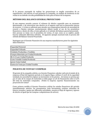 Si la persona encargada de realizar las proyecciones es amplía conocedora de su
  organización y del entorno al cual pertenece la compañía, un análisis de tendencia en las
  ventas es un método con alta probabilidad de éxito para el futuro de la empresa.

  MÉTODO DEL BALANCE GENERAL PROYECTADO

  Si una empresa necesita conocer el volumen de efectivo requerido para un momento
  determinado, y de reinvertirse este efectivo en el negocio cuál será su generación interna
  de recursos, y si ésta es suficiente para atender sus compromisos internos sin necesidad de
  recurrir a fuentes externas, necesariamente deberá acudir al uso de los pronósticos
  financieros y dentro de ellos, el más aplicado es el método del balance general proyectado.
  Este proceso se inicia con el pronóstico de ventas, el cual, como ya se explicó, puede
  hacerse utilizando diferentes métodos. El siguiente ejemplo mostrará todo el proceso del
  método del Balance General Proyectado.

  Supóngase que el Gerente Financiero de una empresa manufacturera posee los siguientes
  datos históricos:

Capacidad Potencial                                                           2.000
Capacidad Utilizada                                                            70%
Unidades Producidas y Vendidas                                                1.400
Compra Materiales por Unidad Producida.                                   $        5.000
M. O. D. por Unidad Producida                                             $           900
Costo Variable Unidad Producida                                           $           800
precio Venta Unidad                                                       $       19.500
Gastos de Venta por Unidad Vendida                                        $        2.925

  POLICITA DE VENTAS Y COMPRAS

  El gerente de la compañía solicita a su Gerente Financiero calcular cuál será el estado de la
  empresa al final del siguiente periodo si el negocio llega a utilizar el 100% de la capacidad
  instalada sin necesidad de originar un incremento en los precios. Así mismo se precisa que
  por el valor de la compra de materiales se debe pagar un 5% de financiación sobre el 20%
  del total de materiales comprados. ¿Podrá la empresa soportar financieramente esa
  proyección de ventas?

  Como primera medida el Gerente Financiero solicita los estados financieros del periodo
  inmediatamente anterior, los presupuestos (esta herramienta contiene estimados de
  futuros recaudos y gastos por diferentes actividades, muestra el flujo de ingresos y egresos
  de efectivo al igual que las compras o adquisiciones de activos).




                                                                 Marina De Jesús Vidal, CD-4294

                                                                              17 de Mayo 2011     5
 