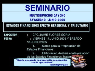 EXPOSITOR : CPC JAIME FLORES SORIA
FECHA : VIERNES 17.JUNIO.2005 Y SABADO
18.JUNIO.2005
1. Marco para la Preparación de
Estados Financieros
2. Elaboracion,Analisis e Interpretacion
de los Estados Financieros,Tratamiento
Gerencial y Tributario
Ayacucho - Perú
SEMINARIO
MULTISERVICIOS CAYCHO
AYACUCHO –JUNIO 2005
“Suerte es cuando la preparación se encuentra
con la oportunidad”
Earl Nightingale
ESTADOS FINANCIEROS EFECTO GERENCIAL Y TRIBUTARIO
 