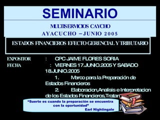 EXPOSITOR : CPC JAIME FLORES SORIA FECHA   :   VIERNES 17.JUNIO.2005 Y SABADO 18.JUNIO.2005 1.  Marco para la Preparación de Estados Financieros 2.  Elaboracion,Analisis e Interpretacion de los Estados Financieros,Tratamiento Gerencial y Tributario   Ayacucho - Perú SEMINARIO MULTISERVICIOS CAYCHO AYACUCHO –JUNIO 2005 “ Suerte es cuando la preparación se encuentra  con la oportunidad” Earl Nightingale ESTADOS FINANCIEROS EFECTO GERENCIAL Y TRIBUTARIO 