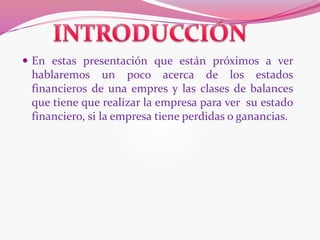  En estas presentación que están próximos a ver
hablaremos un poco acerca de los estados
financieros de una empres y las clases de balances
que tiene que realizar la empresa para ver su estado
financiero, si la empresa tiene perdidas o ganancias.
 