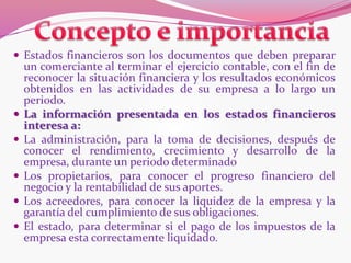  Estados financieros son los documentos que deben preparar
un comerciante al terminar el ejercicio contable, con el fin de
reconocer la situación financiera y los resultados económicos
obtenidos en las actividades de su empresa a lo largo un
periodo.
 La información presentada en los estados financieros
interesa a:
 La administración, para la toma de decisiones, después de
conocer el rendimiento, crecimiento y desarrollo de la
empresa, durante un periodo determinado
 Los propietarios, para conocer el progreso financiero del
negocio y la rentabilidad de sus aportes.
 Los acreedores, para conocer la liquidez de la empresa y la
garantía del cumplimiento de sus obligaciones.
 El estado, para determinar si el pago de los impuestos de la
empresa esta correctamente liquidado.
 