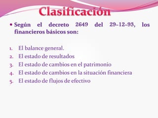 Según el decreto 2649 del 29-12-93, los
financieros básicos son:
1. El balance general.
2. El estado de resultados
3. El estado de cambios en el patrimonio
4. El estado de cambios en la situación financiera
5. El estado de flujos de efectivo
 
