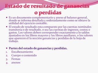  Es un documento complementario y anexo al balance general,
donde se informa detallada y ordenadamente como se obtuvo la
utilidad del ejercicio contable.
 El estado de resultado esta compuesto por las cuentas nominales
transitoria o de resultado, o sea las cuentas de ingresos, costos 0
gastos. Los valores deben corresponder exactamente a lo saldos
ajustados en los libros mayores y los libros auxiliares, o los valores
que aparecen el la sección ganancias y perdidas de la hoja de
trabajo.
 Partes del estado de ganancias y perdidas.
1. Encabezamiento
2. Cuerpo o contenido
3. Firmas
4. anexos
 