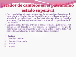  Es el estado financiero que muestra en forma detallada los aportes de
los socio y la distribución de las utilidades obtenidas en un periodo,
además de las aplicaciones de las ganancias retenidas en periodos
anteriores. Este documento muestra por separado el patrimonio de
una empresa.
 Superávit es la diferencia entre en el capital contable ( patrimonio) y el
capital social (aporte de los socios). El superávit se lo puede
determinar también mediante la diferencia entre el activo total y el
pasivo total, incluyendo el pasivo los aportes de los socios.
 Partes:
1. Encabezamiento
2. Cuerpo o contenido
3. Firmas
4. anexos
 