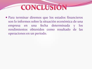  Para terminar diremos que los estados financieros
son lo informes sobre la situación económica de una
empresa en una fecha determinada y los
rendimientos obtenidos como resultado de las
operaciones en un periodo.
 