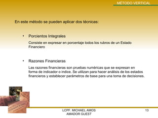 LCPF. MICHAEL AMOS AMADOR GUEST MÉTODO VERTICAL En este método se pueden aplicar dos técnicas: Porcientos Integrales Consiste en expresar en porcentaje todos los rubros de un Estado Financiero Razones Financieras Las razones financieras son pruebas numèricas que se expresan en forma de indicador o indice. Se utilizan para hacer análisis de los estados financieros y establecer parámetros de base para una toma de decisiones. 
