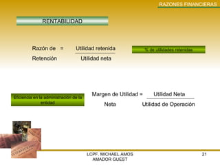LCPF. MICHAEL AMOS AMADOR GUEST RAZONES   FINANCIERAS RENTABILIDAD % de utilidades retenidas Eficiencia en la administración de la entidad Razón de  =  Utilidad retenida Retención   Utilidad neta Margen de Utilidad =  Utilidad Neta Neta   Utilidad de Operación 