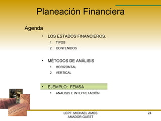 Planeación Financiera Agenda LCPF. MICHAEL AMOS AMADOR GUEST LOS ESTADOS FINANCIEROS. TIPOS  CONTENIDOS MÉTODOS DE ANÁLISIS  HORIZONTAL VERTICAL EJEMPLO:  FEMSA ANALISIS E INTEPRETACIÓN 