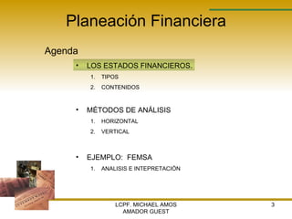 Planeación Financiera Agenda LCPF. MICHAEL AMOS AMADOR GUEST LOS ESTADOS FINANCIEROS. TIPOS  CONTENIDOS MÉTODOS DE ANÁLISIS  HORIZONTAL VERTICAL EJEMPLO:  FEMSA ANALISIS E INTEPRETACIÓN 
