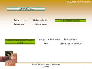 RAZONES FINANCIERAS


               RENTABILIDAD



          Razón de =             Utilidad retenida             % de utilidades retenidas

          Retención                 Utilidad neta




                                        Margen de Utilidad =       Utilidad Neta
Eficiencia en la administración de la
               entidad                        Neta         Utilidad de Operación




                                  LCPF. MICHAEL AMOS AMADOR                                21
                                            GUEST
 