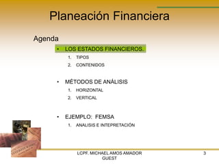 Planeación Financiera
Agenda
     •   LOS ESTADOS FINANCIEROS.
         1.   TIPOS
         2.   CONTENIDOS



     •   MÉTODOS DE ANÁLISIS
         1.   HORIZONTAL
         2.   VERTICAL



     •   EJEMPLO: FEMSA
         1.   ANALISIS E INTEPRETACIÓN




              LCPF. MICHAEL AMOS AMADOR   3
                        GUEST
 