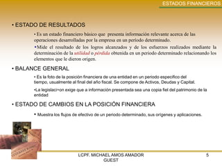 ESTADOS FINANCIEROS



• ESTADO DE RESULTADOS
      • Es un estado financiero básico que presenta información relevante acerca de las
      operaciones desarrolladas por la empresa en un período determinado.
      Mide el resultado de los logros alcanzados y de los esfuerzos realizados mediante la
      determinación de la utilidad o pérdida obtenida en un periodo determinado relacionando los
      elementos que le dieron origen.

• BALANCE GENERAL
      • Es la foto de la posición financiera de una entidad en un periodo especifico del
      tiempo, usualmente al final del año fiscal. Se compone de Activos, Deudas y Capital.
      •La legislaci÷on exige que a información presentada sea una copia fiel del patrimonio de la
      entidad

• ESTADO DE CAMBIOS EN LA POSICIÓN FINANCIERA
      • Muestra los flujos de efectivo de un periodo determinado, sus orígenes y aplicaciones.




                             LCPF. MICHAEL AMOS AMADOR                                           5
                                       GUEST
 