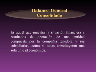Balance General
               Consolidado



Es aquél que muestra la situación financiera y
resultados de operación de una entidad
compuesta por la compañía tenedora y sus
subsidiarias, como si todas constituyeran una
sola unidad económica.
 