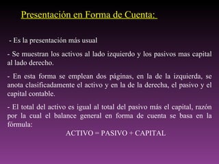 Presentación en Forma de Cuenta:

- Es la presentación más usual
- Se muestran los activos al lado izquierdo y los pasivos mas capital
al lado derecho.
- En esta forma se emplean dos páginas, en la de la izquierda, se
anota clasificadamente el activo y en la de la derecha, el pasivo y el
capital contable.
- El total del activo es igual al total del pasivo más el capital, razón
por la cual el balance general en forma de cuenta se basa en la
fórmula:
                     ACTIVO = PASIVO + CAPITAL
 