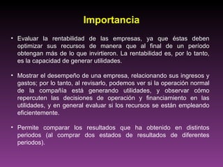 Importancia
• Evaluar la rentabilidad de las empresas, ya que éstas deben
  optimizar sus recursos de manera que al final de un período
  obtengan más de lo que invirtieron. La rentabilidad es, por lo tanto,
  es la capacidad de generar utilidades.

• Mostrar el desempeño de una empresa, relacionando sus ingresos y
  gastos; por lo tanto, al revisarlo, podemos ver si la operación normal
  de la compañía está generando utilidades, y observar cómo
  repercuten las decisiones de operación y financiamiento en las
  utilidades, y en general evaluar si los recursos se están empleando
  eficientemente.

• Permite comparar los resultados que ha obtenido en distintos
  periodos (al comprar dos estados de resultados de diferentes
  periodos).
 