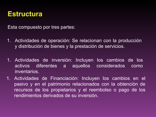 Estructura
Esta compuesto por tres partes:

1. Actividades de operación: Se relacionan con la producción
   y distribución de bienes y la prestación de servicios.

1. Actividades de inversión: Incluyen los cambios de los
   activos diferentes a aquellos considerados como
   inventarios.
1. Actividades de Financiación: Incluyen los cambios en el
   pasivo y en el patrimonio relacionados con la obtención de
   recursos de los propietarios y el reembolso o pago de los
   rendimientos derivados de su inversión.
 