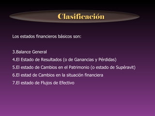 Clasificación

Los estados financieros básicos son:


3.Balance General
4.El Estado de Resultados (o de Ganancias y Pérdidas)
5.El estado de Cambios en el Patrimonio (o estado de Supéravit)
6.El estad de Cambios en la situación financiera
7.El estado de Flujos de Efectivo
 