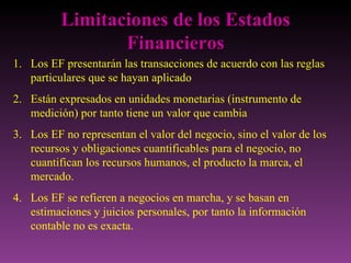 Limitaciones de los Estados
                 Financieros
1. Los EF presentarán las transacciones de acuerdo con las reglas
   particulares que se hayan aplicado
2. Están expresados en unidades monetarias (instrumento de
   medición) por tanto tiene un valor que cambia
3. Los EF no representan el valor del negocio, sino el valor de los
   recursos y obligaciones cuantificables para el negocio, no
   cuantifican los recursos humanos, el producto la marca, el
   mercado.
4. Los EF se refieren a negocios en marcha, y se basan en
   estimaciones y juicios personales, por tanto la información
   contable no es exacta.
 