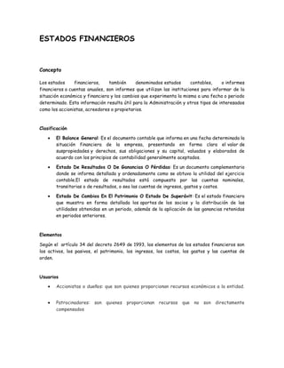 ESTADOS FINANCIEROS



Concepto

Los estados     financieros,    también     denominados estados       contables,    o informes
financieros o cuentas anuales, son informes que utilizan las instituciones para informar de la
situación económica y financiera y los cambios que experimenta la misma a una fecha o periodo
determinado. Esta información resulta útil para la Administración y otros tipos de interesados
como los accionistas, acreedores o propietarios.



Clasificación

       El Balance General: Es el documento contable que informa en una fecha determinada la
       situación financiera de la empresa, presentando en forma clara el valor de
       suspropiedades y derechos, sus obligaciones y su capital, valuados y elaborados de
       acuerdo con los principios de contabilidad generalmente aceptados.

       Estado De Resultados O De Ganancias O Pérdidas: Es un documento complementario
       donde se informa detallada y ordenadamente como se obtuvo la utilidad del ejercicio
       contable.El estado de resultados está compuesto por las cuentas nominales,
       transitorias o de resultados, o sea las cuentas de ingresos, gastos y costos.

       Estado De Cambios En El Patrimonio O Estado De Superávit: Es el estado financiero
       que muestra en forma detallada los aportes de los socios y la distribución de las
       utilidades obtenidas en un periodo, además de la aplicación de las ganancias retenidas
       en periodos anteriores.



Elementos

Según el artículo 34 del decreto 2649 de 1993, los elementos de los estados financieros son
los activos, los pasivos, el patrimonio, los ingresos, los costos, los gastos y las cuentas de
orden.



Usuarios

       Accionistas o dueños: que son quienes proporcionan recursos económicos a la entidad.


       Patrocinadores:   son quienes proporcionan recursos que no          son directamente
       compensados
 