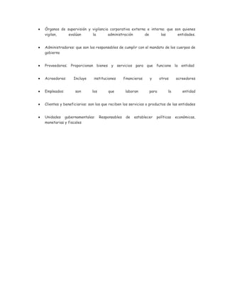 Órganos de supervisión y vigilancia corporativa externa e interna: que son quienes
vigilan,    evalúan      la        administración      de      las      entidades.


Administradores: que son los responsables de cumplir con el mandato de los cuerpos de
gobierno


Proveedores; Proporcionan bienes y servicios para que funcione la entidad


Acreedores:     Incluye     instituciones       financieras   y      otros     acreedores


Empleados:       son       los       que         laboran      para        la      entidad


Clientes y beneficiarios: son los que reciben los servicios o productos de las entidades


Unidades gubernamentales:        Responsables    de   establecer   políticas   económicas,
monetarias y fiscales
 