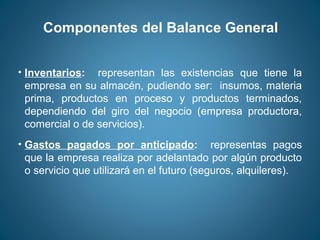 Componentes del Balance General 
• Inventarios: representan las existencias que tiene la 
empresa en su almacén, pudiendo ser: insumos, materia 
prima, productos en proceso y productos terminados, 
dependiendo del giro del negocio (empresa productora, 
comercial o de servicios). 
• Gastos pagados por anticipado: representas pagos 
que la empresa realiza por adelantado por algún producto 
o servicio que utilizará en el futuro (seguros, alquileres). 
 